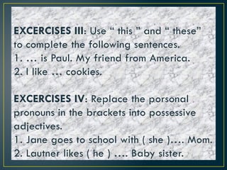 EXCERCISES III: Use “ this ” and “ these”
to complete the following sentences.
1. … is Paul. My friend from America.
2. I like … cookies.
EXCERCISES IV: Replace the porsonal
pronouns in the brackets into possessive
adjectives.
1. Jane goes to school with ( she )…. Mom.
2. Lautner likes ( he ) …. Baby sister.
 