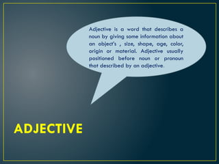 ADJECTIVE
Adjective is a word that describes a
noun by giving some information about
an object’s , size, shape, age, color,
origin or material. Adjective usually
positioned before noun or pronoun
that described by an adjective.
 