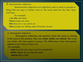 3. Demonstrative Adjectives
Demonstrative adjectives are adjectives used to point to people or
things that are near or farther from us. The terms used are this, that, these
and those.
for example:
. I like this soft drink
. These books are mine
. That blue car is my uncle’s car.
. Those people are talking about Grammys Award
4. Interrogative Adjectives
Interrogative adjectives, ask questions about the nouns or relating
to the nouns in the sentence. They are; what, which, and whose. The words
are similar with interrogative pronoun. The difference is that interrogative
adjective can’t stand on their own.
For example:
- what food do you want to eat for breakfast?
- which subject do you like the most?
- whose bag is this?
 
