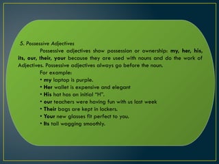 5. Possessive Adjectives
Possessive adjectives show possession or ownership: my, her, his,
its, our, their, your because they are used with nouns and do the work of
Adjectives. Possessive adjectives always go before the noun.
For example:
• my laptop is purple.
• Her wallet is expensive and elegant
• His hat has an initial “H”.
• our teachers were having fun with us last week
• Their bags are kept in lockers.
• Your new glasses fit perfect to you.
• Its tail wagging smoothly.
 