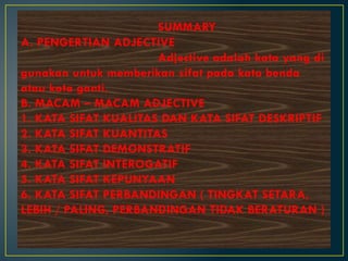 SUMMARY
A. PENGERTIAN ADJECTIVE
Adjective adalah kata yang di
gunakan untuk memberikan sifat pada kata benda
atau kata ganti.
B. MACAM – MACAM ADJECTIVE
1. KATA SIFAT KUALITAS DAN KATA SIFAT DESKRIPTIF
2. KATA SIFAT KUANTITAS
3. KATA SIFAT DEMONSTRATIF
4. KATA SIFAT INTEROGATIF
5. KATA SIFAT KEPUNYAAN
6. KATA SIFAT PERBANDINGAN ( TINGKAT SETARA,
LEBIH / PALING, PERBANDINGAN TIDAK BERATURAN )
 