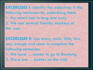 EXCERCISES I: identify the adjectives in the
following sentences by underlining them.
1. My mom’s hair is long and curly.
2. We met several friendly monkeys at
the .zoo.
EXCERCISES II: Use many, much, little, few,
any, enough and some to complete the
following sentences.
1. We have ….money to go to Bandung.
2. There are ….bottles on the wall.
 