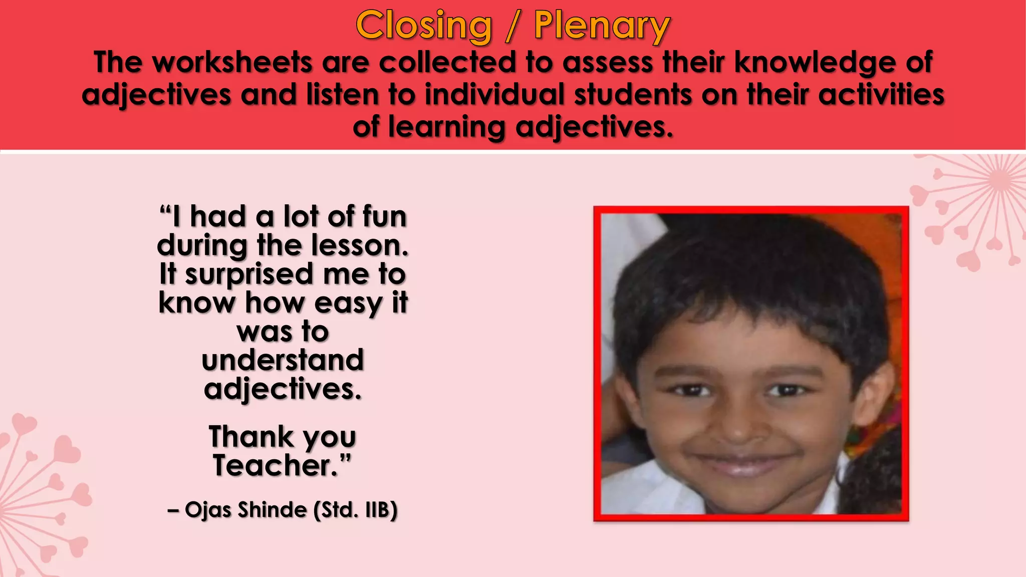 The worksheets are collected to assess their knowledge of
adjectives and listen to individual students on their activities
of learning adjectives.
“I had a lot of fun
during the lesson.
It surprised me to
know how easy it
was to
understand
adjectives.
Thank you
Teacher.”
– Ojas Shinde (Std. IIB)
 