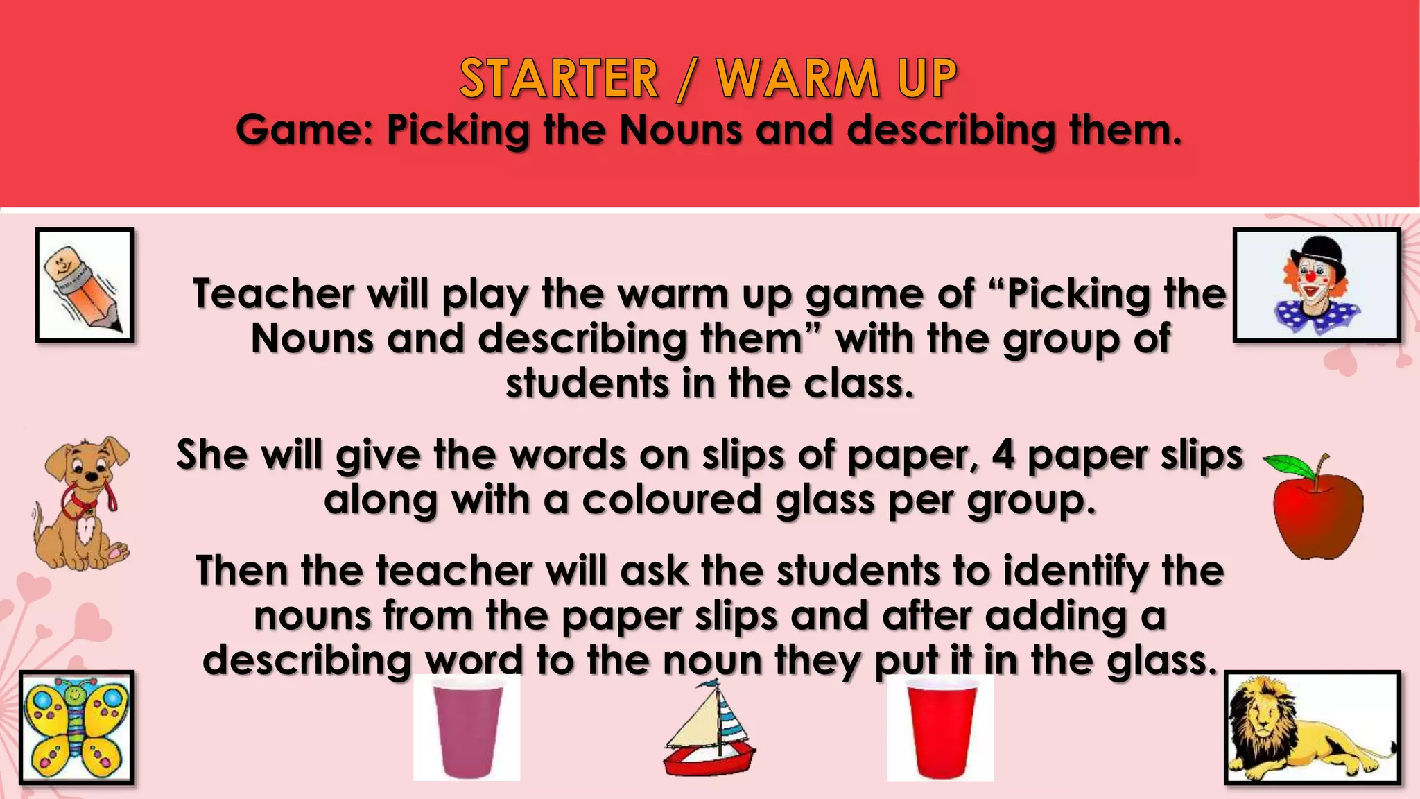 Teacher will play the warm up game of “Picking the
Nouns and describing them” with the group of
students in the class.
She will give the words on slips of paper, 4 paper slips
along with a coloured glass per group.
Then the teacher will ask the students to identify the
nouns from the paper slips and after adding a
describing word to the noun they put it in the glass.
Game: Picking the Nouns and describing them.
 