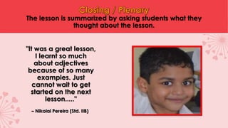 The lesson is summarized by asking students what they
thought about the lesson.
"It was a great lesson,
I learnt so much
about adjectives
because of so many
examples. Just
cannot wait to get
started on the next
lesson....."
– Nikolai Pereira (Std. IIB)
 