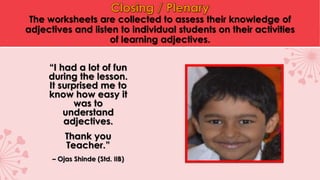 The worksheets are collected to assess their knowledge of
adjectives and listen to individual students on their activities
of learning adjectives.
“I had a lot of fun
during the lesson.
It surprised me to
know how easy it
was to
understand
adjectives.
Thank you
Teacher.”
– Ojas Shinde (Std. IIB)
 