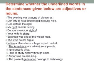 Determine whether the underlined words in
the sentences given below are adjectives or
nouns.
1.The evening was a round of pleasures.
2.Don’t try to fix a square peg in round hole.
3.God defend the right!
4.My right hand is itching.
5.Do you know your rights?
6.Your knife is sharp.
7.Solomon was one of the wisest men.
8.The wise do not argue.
9.Indian artifacts have a huge export market.
10.The Americans are adventurous people.
11.Ignorance is bliss.
12.I like to study history through epics.
13.Akbar was an epic king.
14.The present generation belongs to technology.
 