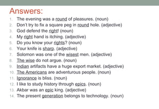 Answers:
1. The evening was a round of pleasures. (noun)
2. Don’t try to fix a square peg in round hole. (adjective)
3. God defend the right! (noun)
4. My right hand is itching. (adjective)
5. Do you know your rights? (noun)
6. Your knife is sharp. (adjective)
7. Solomon was one of the wisest men. (adjective)
8. The wise do not argue. (noun)
9. Indian artifacts have a huge export market. (adjective)
10. The Americans are adventurous people. (noun)
11. Ignorance is bliss. (noun)
12. I like to study history through epics. (noun)
13. Akbar was an epic king. (adjective)
14. The present generation belongs to technology. (noun)
 
