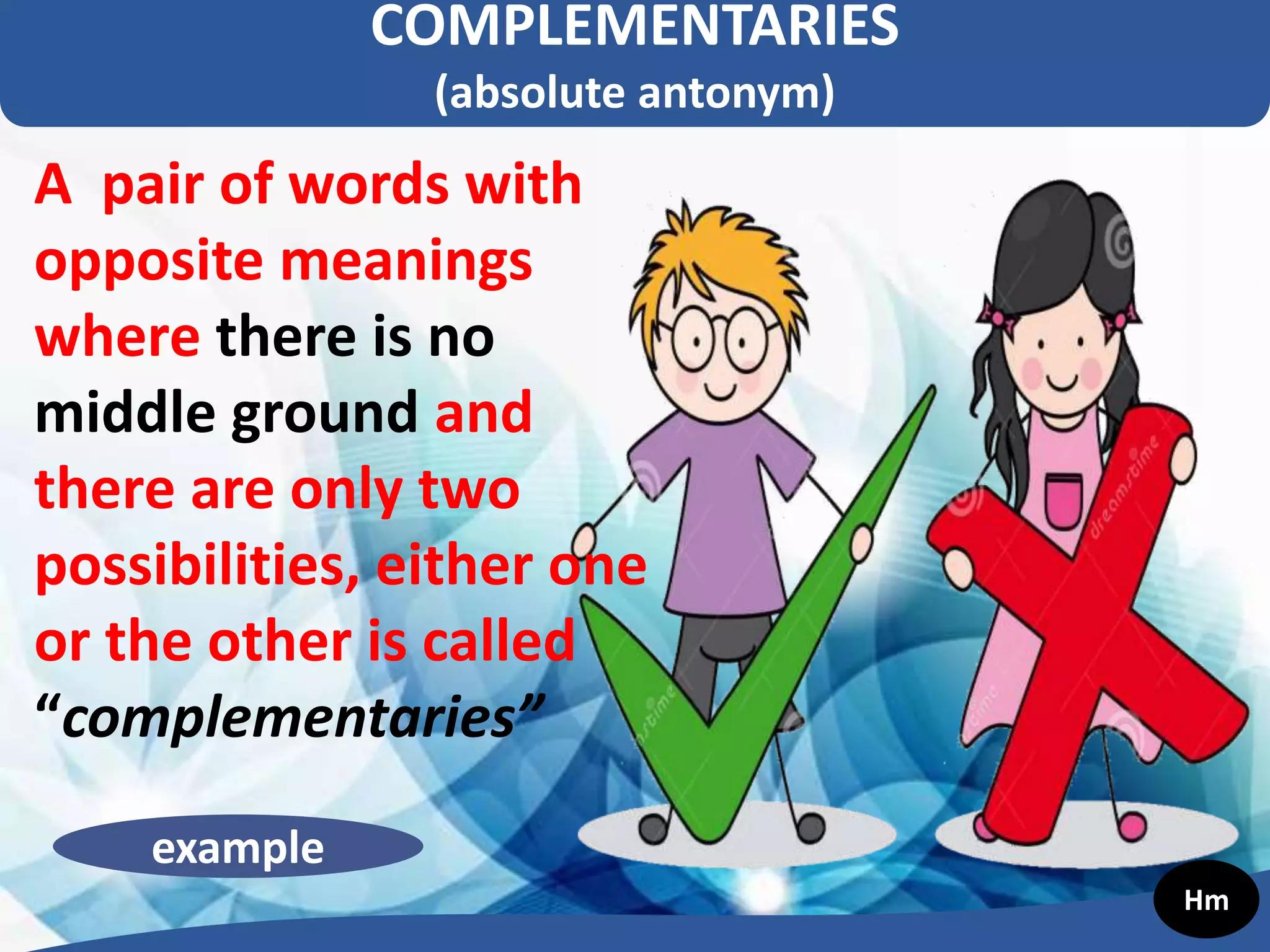 COMPLEMENTARIES
(absolute antonym)
A pair of words with
opposite meanings
where there is no
middle ground and
there are only two
possibilities, either one
or the other is called
“complementaries”
example
Hm
 