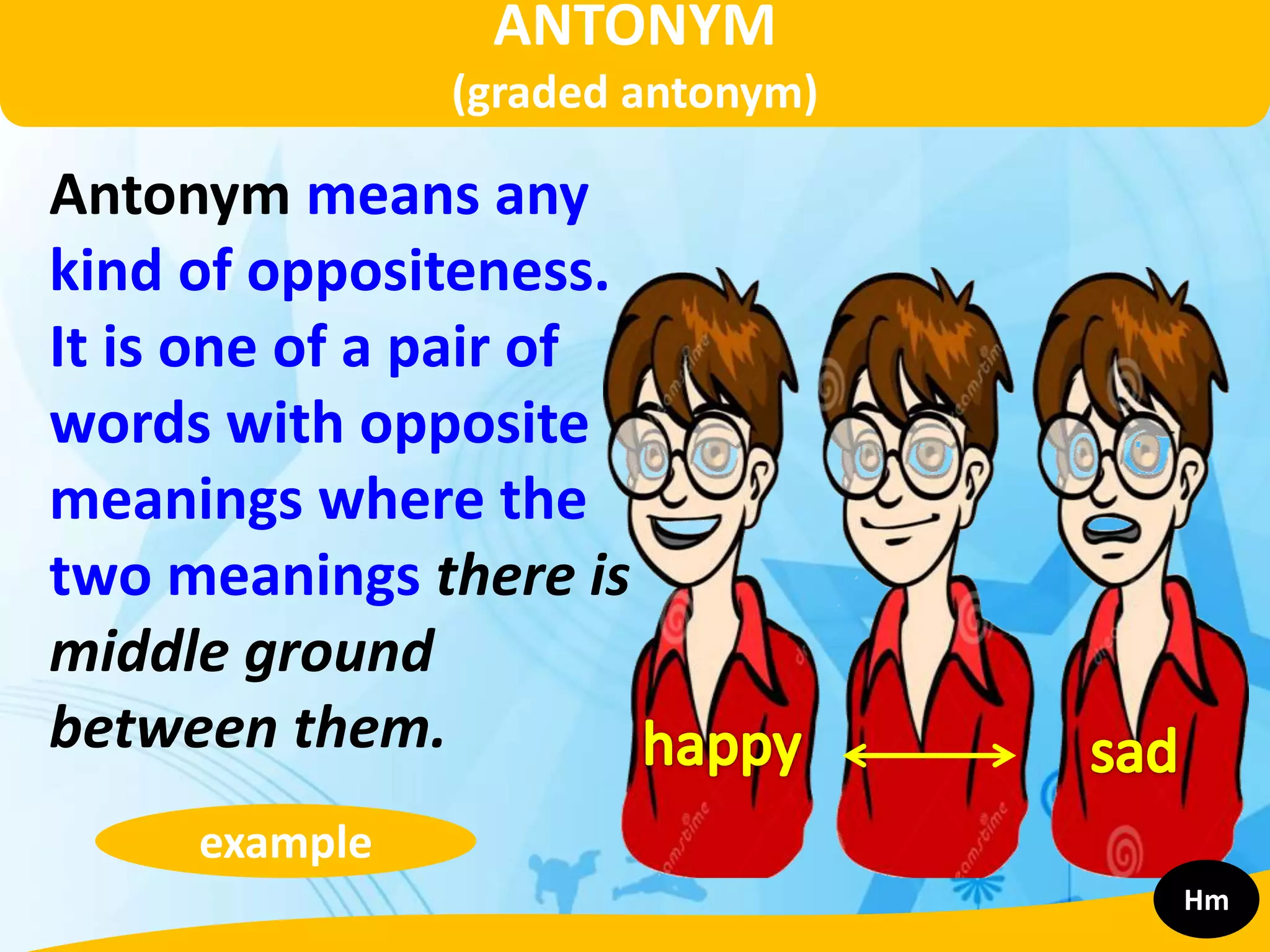 ANTONYM
(graded antonym)
Antonym means any
kind of oppositeness.
It is one of a pair of
words with opposite
meanings where the
two meanings there is
middle ground
between them.
example
Hm
 