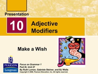 10             Adjective
               Modifiers

 Make a Wish

 Focus on Grammar 1
 Part IX, Unit 27
 By Ruth Luman, Gabriele Steiner, and BJ Wells
 Copyright © 2006. Pearson Education, Inc. All rights reserved.
 