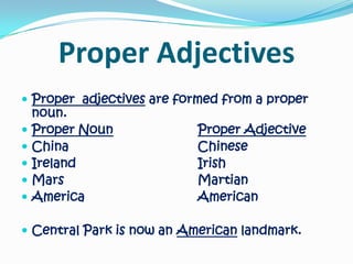Proper AdjectivesProper  adjectives are formed from a proper noun. Proper NounProper AdjectiveChina				ChineseIreland				IrishMars				MartianAmerica				American Central Park is now an American landmark.