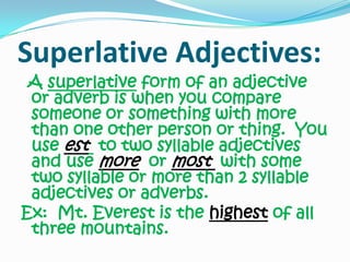 Superlative Adjectives:A superlative form of an adjective or adverb is when you compare someone or something with more than one other person or thing.  You use est to two syllable adjectives and use moreor most with some two syllable or more than 2 syllable adjectives or adverbs. Ex:  Mt. Everest is the highest of all three mountains.