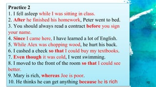 10
Practice 2
1. I fell asleep while I was sitting in class.
2. After he finished his homework, Peter went to bed.
3. You should always read a contract before you sign
your name.
4. Since I came here, I have learned a lot of English.
5. While Alex was chopping wood, he hurt his back.
6. I cashed a check so that I could buy my textbooks.
7. Even though it was cold, I went swimming.
8. I moved to the front of the room so that I could see
better.
9. Mary is rich, whereas Joe is poor.
10. He thinks he can get anything because he is rich
 