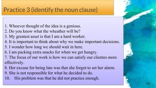 Practice 3 (identify the noun clause)
1. Whoever thought of the idea is a genious.
2. Do you know what the wheather will be?
3. My greatest asset is that I am a hard worker.
4. It is important to think about why we make important decisions.
5. I wonder how long we should wait in here.
6. I am packing extra snacks for when we get hungry.
7. The focus of our work is how we can satisfy our clientes more
effectively.
8. Her excuse for being late was that she forgot to set her alarm.
9. She is not responsible for what he decided to do.
10. His problem was that he did not practice enough.
12
 