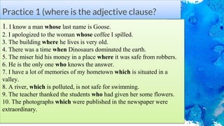 Practice 1 (where is the adjective clause?
1. I know a man whose last name is Goose.
2. I apologized to the woman whose coffee I spilled.
3. The building where he lives is very old.
4. There was a time when Dinosaurs dominated the earth.
5. The miser hid his money in a place where it was safe from robbers.
6. He is the only one who knows the answer.
7. I have a lot of memories of my hometown which is situated in a
valley.
8. A river, which is polluted, is not safe for swimming.
9. The teacher thanked the students who had given her some flowers.
10. The photographs which were published in the newspaper were
extraordinary.
 