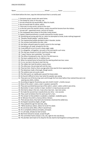 ENGLISH EXCERCISES


Name: ___________________________________ School: __________ Score: ________________

In the blank before the item, copy the italicized word that is correctly used.

________ 1. Everyone accept, except John went home.
________ 2. The looked for seats on the aisle, isle.
________ 3. He was afraid the trip would effect, affect his health.
________ 4. No one would take his advise, advice.
________ 5. There was no easy access, excess to the room.
________ 6. In the last scene the seventh calvary, cavalry rescued the heroine from the Indians.
________ 7. He was self – appointed censor, censure of movies.
________ 8. The newlyweds were shown to the bride, bridal shower.
________ 9. Capital, Capitol punishment is usually reserved for murder reason.
________ 10. Something was wrong with the car, when he attempted to break, brake nothing happened.
________ 11. “Breathe, Breath deeply,” said the doctor.
________ 12. The impoverished widow decided to take in boarder, border.
________ 13. The minister knelt before the altar, alter.
________ 14. Her father refused to give his assent, ascent to the marriage.
________ 15. Everything is all ready, already for the trip.
________ 16. It was difficult to turn at such a sharp angel, angle.
________ 17. It is altogether, all together, too early in the morning for such noise.
________ 18. The ship was moved to its birth, berth buy three tugs.
________ 19. “I wasn’t borne, born yesterday,” he snarled.
________ 20. The officer threatened to site, cite him if he did move on.
________ 21. The team suddenly lost its, it’s ability to win.
________ 22. When he started home he found that the steering wheel was lose. Loose.
________ 23. It is to, too late in the day to start the trip.
________ 24. The robber led, lead the police a weary chase.
________ 25. This afternoon, the principal will visit the class.
________ 26. They lost their, they’re, there courage when they saw the force opposing them.
________ 27. The detectives made a thorough, though search.
________ 28. The audience was very quite, quiet.
________ 29. The little sports car rapidly past, passed the heavy sedan.
________ 30. He found it difficult to here, hear what the speaker was saying.
________ 31. They were out of the burning room and through the front door before they realized they were not
              wearing any cloths, clothes.
________ 32. According to legend, Pocahontas was John Smith’s Smith’ s, Smiths rescuer.
________ 33. None of the sisters’, sisters, sister’s sweaters seemed fit.
________ 34. They were punished because two of the sailor’s, sailors’, sailors uniform were dirty.
________ 35. My brother-in-law’s, brother-in-laws’, brother’s-in-law house was just old.
________ 36. One had to sleep in the rain, it was only a two man , two-man canoe.
________ 37. He made the second trip in exactly forty one, forty – one seconds.
________ 38. They could not believe that the work was her’s, hers.
________ 39. The answer to that problem is anybody’s, anybodys’, anybodies guess.
________ 40. Sir Winston Churchill is a famous Briton, Bretain.
________ 41. Their job was done, they had to be chartered, chartered the wilderness.
________ 42. He hoped it would be alright, all right.
________ 43. They walked through the dark ally, alley.
________ 44. “What would you advice, advise me to do? he asked.
________ 45. No one knew what affect, effect it would have.
________ 46. He is completely without principles, principals.
________ 47. It is all ready, already too late to leave.
________ 48. My friend refused to except, accept the gift.
________ 49. The committee had to choose a cite, site, sight for the new library.
________ 50. The plumber went back to his shop for the led, lead he had forgotten to bring with them.
 