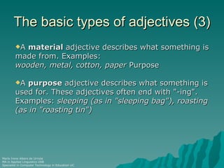 The basic types of adjectives (3)
        Amaterial adjective describes what something is
        made from. Examples:
        wooden, metal, cotton, paper Purpose

        A purpose adjective describes what something is
        used for. These adjectives often end with "-ing".
        Examples: sleeping (as in "sleeping bag"), roasting
        (as in "roasting tin")




María Irene Albers de Urriola
MA in Applied Linguistics USB
Specialist in Computer Technology in Education UC
 