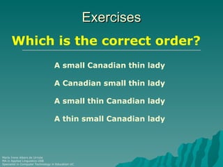 Exercises
      Which is the correct order?
                                   A small Canadian thin lady

                                   A Canadian small thin lady

                                   A small thin Canadian lady

                                   A thin small Canadian lady




María Irene Albers de Urriola
MA in Applied Linguistics USB
Specialist in Computer Technology in Education UC
 