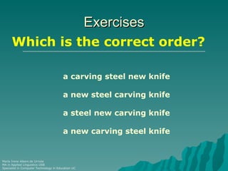 Exercises
      Which is the correct order?

                                        a carving steel new knife

                                        a new steel carving knife

                                        a steel new carving knife

                                        a new carving steel knife


María Irene Albers de Urriola
MA in Applied Linguistics USB
Specialist in Computer Technology in Education UC
 