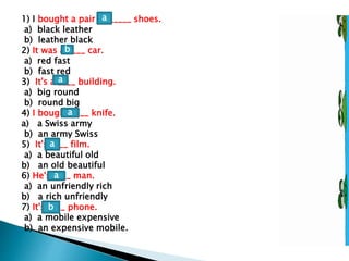 1) I bought a pair of _____ shoes.
a) black leather
b) leather black
2) It was a ____ car.
a) red fast
b) fast red
3) It's a ____ building.
a) big round
b) round big
4) I bought ____ knife.
a) a Swiss army
b) an army Swiss
5) It's ____ film.
a) a beautiful old
b) an old beautiful
6) He's ____ man.
a) an unfriendly rich
b) a rich unfriendly
7) It's ____ phone.
a) a mobile expensive
b) an expensive mobile.
a
b
a
a
a
a
b
 
