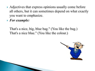  Adjectives that express opinions usually come before
all others, but it can sometimes depend on what exactly
you want to emphasize.
 For example:
That's a nice, big, blue bag." (You like the bag.)
That's a nice blue." (You like the colour.)
 