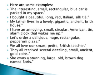  Here are some examples:
 The interesting, small, rectangular, blue car is
parked in my space."
 I bought a beautiful, long, red, Italian, silk tie."
 My father lives in a lovely, gigantic, ancient, brick
house."
 I have an annoying, small, circular, American, tin,
alarm clock that wakes me up."
 Let’s order a delicious, huge, rectangular,
pepperoni pizza."
 We all love our smart, petite, British teacher."
 They all received several dazzling, small, ancient,
gold coins."
 She owns a stunning, large, old, brown dog
named Boris."
 