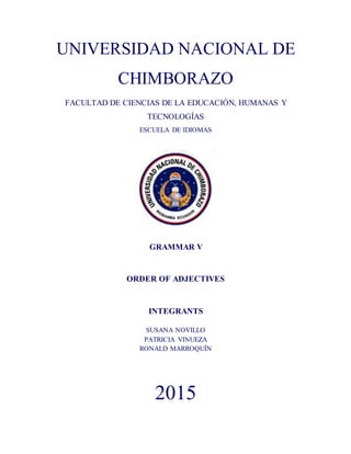 UNIVERSIDAD NACIONAL DE
CHIMBORAZO
FACULTAD DE CIENCIAS DE LA EDUCACIÓN, HUMANAS Y
TECNOLOGÍAS
ESCUELA DE IDIOMAS
GRAMMAR V
ORDER OF ADJECTIVES
INTEGRANTS
SUSANA NOVILLO
PATRICIA VINUEZA
RONALD MARROQUÍN
2015
 