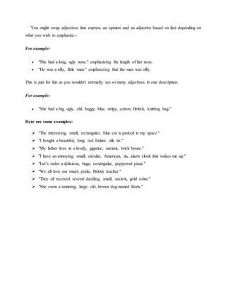 You might swap adjectives that express an opinion and an adjective based on fact depending on
what you wish to emphasize:-
For example:
 "She had a long, ugly nose." emphasizing the length of her nose.
 "He was a silly, little man." emphasizing that the man was silly.
This is just for fun as you wouldn't normally see so many adjectives in one description.
For example:
 "She had a big, ugly, old, baggy, blue, stripy, cotton, British, knitting bag."
Here are some examples:
 "The interesting, small, rectangular, blue car is parked in my space."
 "I bought a beautiful, long, red, Italian, silk tie."
 "My father lives in a lovely, gigantic, ancient, brick house."
 "I have an annoying, small, circular, American, tin, alarm clock that wakes me up."
 "Let’s order a delicious, huge, rectangular, pepperoni pizza."
 "We all love our smart, petite, British teacher."
 "They all received several dazzling, small, ancient, gold coins."
 "She owns a stunning, large, old, brown dog named Boris."
 