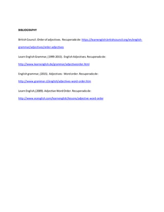 BIBLIOGRAPHY
BritishCouncil.Orderof adjectives. Recuperadode: https://learnenglish.britishcouncil.org/en/english-
grammar/adjectives/order-adjectives
Learn EnglishGrammar,(1999-2015). EnglishAdjectives. Recuperadode:
http://www.learnenglish.de/grammar/adjectiveorder.html
Englishgrammar,(2015). Adjectives - Wordorder. Recuperadode:
http://www.grammar.cl/english/adjectives-word-order.htm
Learn English,(2009). Adjective WordOrder. Recuperadode:
http://www.ecenglish.com/learnenglish/lessons/adjective-word-order
 