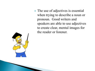  The use of adjectives is essential
when trying to describe a noun or
pronoun. Good writers and
speakers are able to use adjectives
to create clear, mental images for
the reader or listener.
 