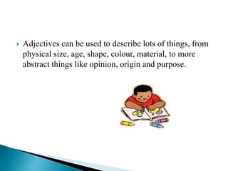  Adjectives can be used to describe lots of things, from
physical size, age, shape, colour, material, to more
abstract things like opinion, origin and purpose.
 