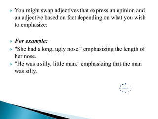  You might swap adjectives that express an opinion and
an adjective based on fact depending on what you wish
to emphasize:
 For example:
 "She had a long, ugly nose." emphasizing the length of
her nose.
 "He was a silly, little man." emphasizing that the man
was silly.
 