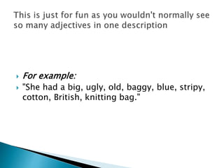  For example:
 "She had a big, ugly, old, baggy, blue, stripy,
cotton, British, knitting bag."
 