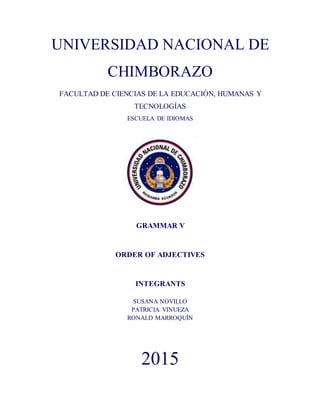 UNIVERSIDAD NACIONAL DE
CHIMBORAZO
FACULTAD DE CIENCIAS DE LA EDUCACIÓN, HUMANAS Y
TECNOLOGÍAS
ESCUELA DE IDIOMAS
GRAMMAR V
ORDER OF ADJECTIVES
INTEGRANTS
SUSANA NOVILLO
PATRICIA VINUEZA
RONALD MARROQUÍN
2015
 