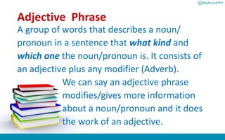 Adjective Phrase
A group of words that describes a noun/
pronoun in a sentence that what kind and
which one the noun/pronoun is. It consists of
an adjective plus any modifier (Adverb).
We can say an adjective phrase
modifies/gives more information
about a noun/pronoun and it does
the work of an adjective.
 