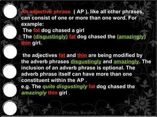 An adjective phrase   ( AP ), like all other phrases, can consist of one or more than one word. For example:  The  fat  dog chased a girl The  ( disgustingly)   fat  dog chased the  ( amazingly)   thin   girl.  the adjectives  fat  and  thin  are being modified by the adverb phrases  disgustingly  and  amazingly . The inclusion of an adverb phrase is optional. The adverb phrase itself can have more than one constituent within the AP .  e.g. The  quite   disgustingly   fat  dog chased the  amazingly   thin  girl   . 