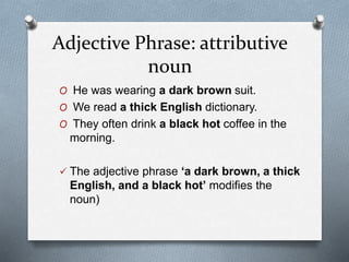 Adjective Phrase: attributive
noun
O He was wearing a dark brown suit.
O We read a thick English dictionary.
O They often drink a black hot coffee in the
morning.
The adjective phrase ‘a dark brown, a thick
English, and a black hot’ modifies the
noun)