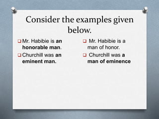 Consider the examples given
below.
Mr. Habibie is an
honorable man.
Churchill was an
eminent man.
Mr. Habibie is a
man of honor.
Churchill was a
man of eminence