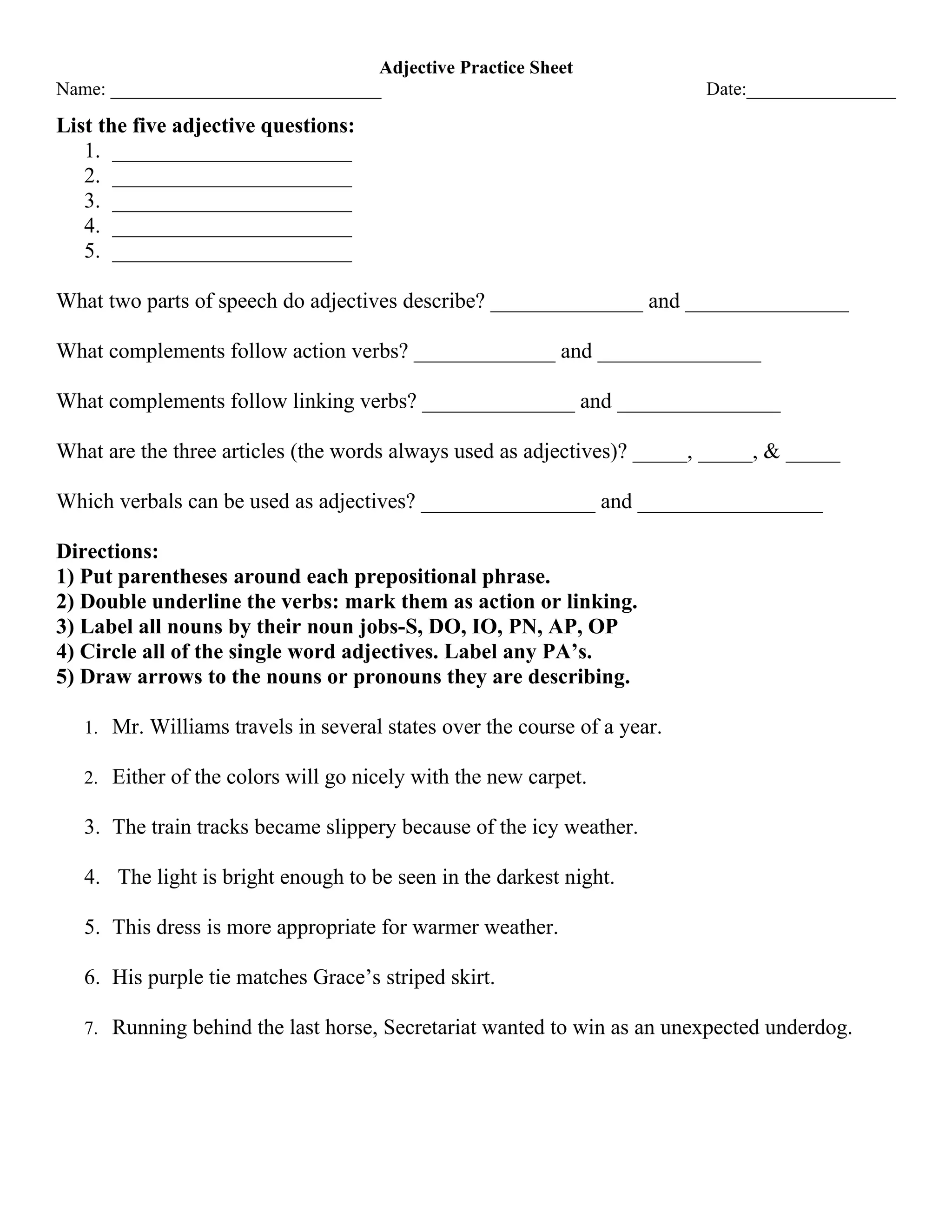 Adjective Practice Sheet
Name: _____________________________ Date:________________
List the five adjective questions:
1. ______________________
2. ______________________
3. ______________________
4. ______________________
5. ______________________
What two parts of speech do adjectives describe? ______________ and _______________
What complements follow action verbs? _____________ and _______________
What complements follow linking verbs? ______________ and _______________
What are the three articles (the words always used as adjectives)? _____, _____, & _____
Which verbals can be used as adjectives? ________________ and _________________
Directions:
1) Put parentheses around each prepositional phrase.
2) Double underline the verbs: mark them as action or linking.
3) Label all nouns by their noun jobs-S, DO, IO, PN, AP, OP
4) Circle all of the single word adjectives. Label any PA’s.
5) Draw arrows to the nouns or pronouns they are describing.
1. Mr. Williams travels in several states over the course of a year.
2. Either of the colors will go nicely with the new carpet.
3. The train tracks became slippery because of the icy weather.
4. The light is bright enough to be seen in the darkest night.
5. This dress is more appropriate for warmer weather.
6. His purple tie matches Grace’s striped skirt.
7. Running behind the last horse, Secretariat wanted to win as an unexpected underdog.