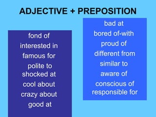 ADJECTIVE + PREPOSITION
                     bad at
    fond of      bored of-with
interested in       proud of
 famous for      different from
   polite to       similar to
 shocked at        aware of
  cool about     conscious of
 crazy about    responsible for
    good at
 