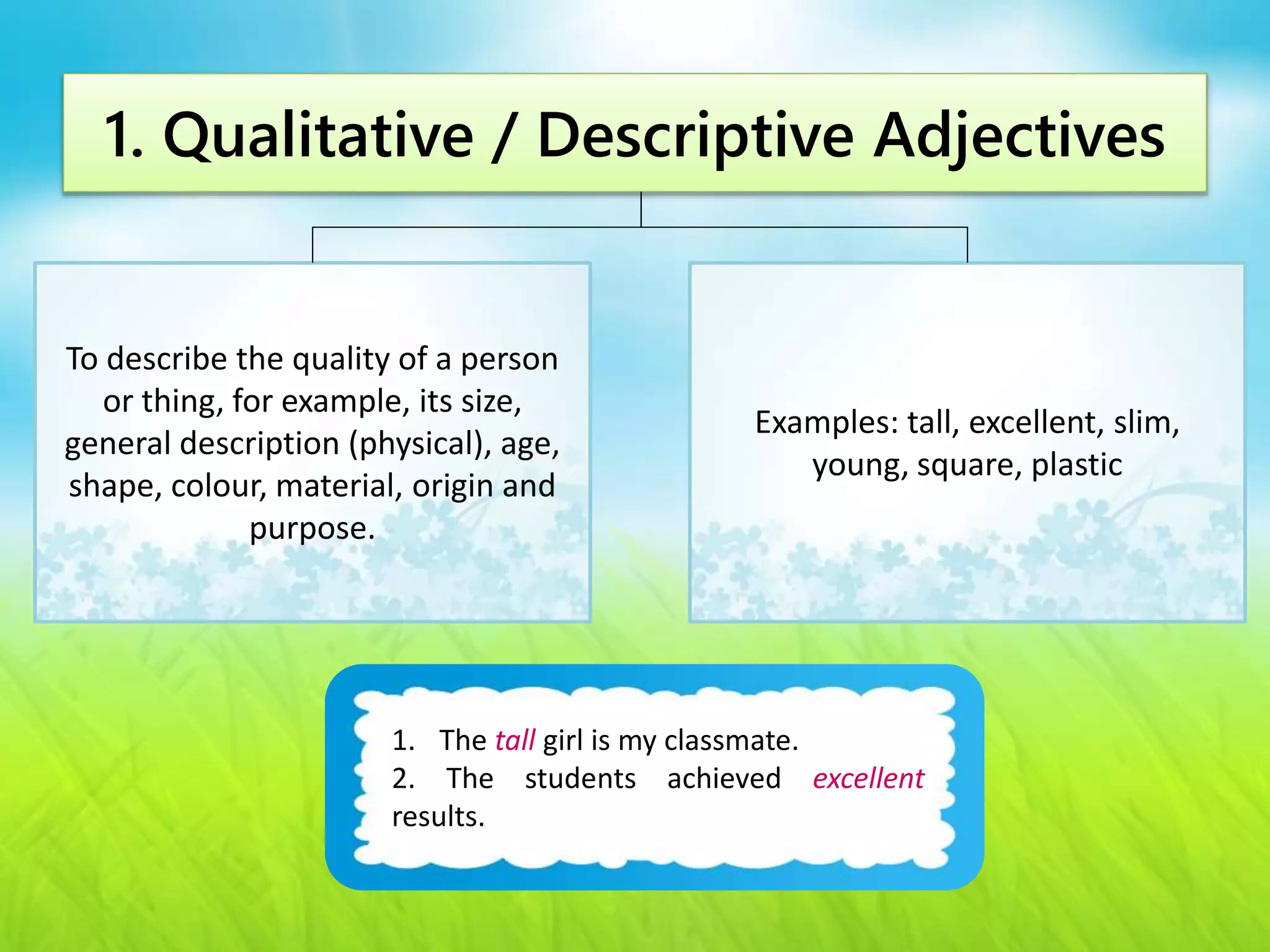 1. Qualitative / Descriptive Adjectives 
To describe the quality of a person 
or thing, for example, its size, 
general description (physical), age, 
shape, colour, material, origin and 
1. The tall girl is my classmate. 
2. The students achieved excellent 
results. 
purpose. 
Examples: tall, excellent, slim, 
young, square, plastic 
 