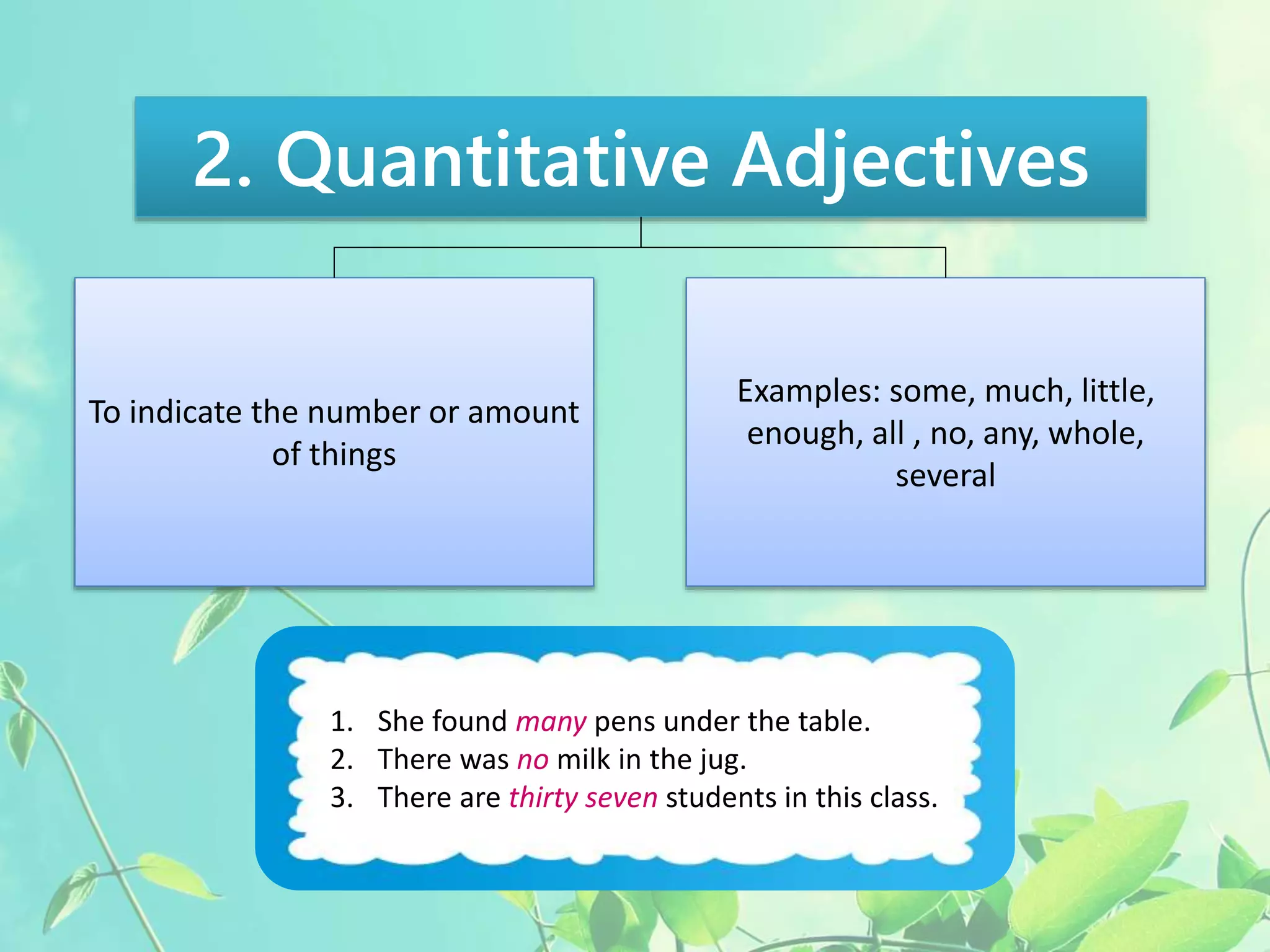 2. Quantitative Adjectives 
To indicate the number or amount 
of things 
Examples: some, much, little, 
enough, all , no, any, whole, 
several 
1. She found many pens under the table. 
2. There was no milk in the jug. 
3. There are thirty seven students in this class. 
 