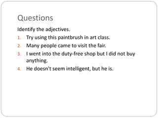 Questions 
Identify the adjectives. 
1. Try using this paintbrush in art class. 
2. Many people came to visit the fair. 
3. I went into the duty-free shop but I did not buy 
anything. 
4. He doesn't seem intelligent, but he is. 
 