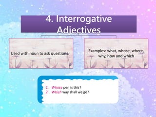 4. Interrogative 
Adjectives 
Used with noun to ask questions. 
Examples: what, whose, where, 
1. Whose pen is this? 
2. Which way shall we go? 
why, how and which 
 