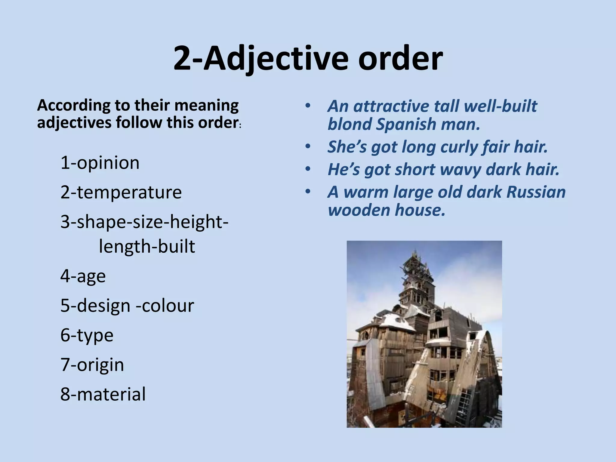 2-Adjective orderAccording to their meaning adjectives follow this order:An attractive tall well-built blond Spanish man.She’s got long curly fair hair.He’s got short wavy dark hair. A warm large old dark Russian wooden house.	1-opinion	2-temperature	3-shape-size-height-	length-built	4-age	5-design -colour	6-type	7-origin	8-material