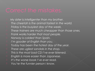 Correct the mistakes.
 My sister is intelligenter than my brother.
 The cheetah is the animal fastest in the world.
 Friday is the busyiest day of the week.
 These trainers are much cheapper than those ones.
 Frank works harder that most people.
 Norway is coldest than Spain.
 I’m gooder at English than you.
 Today has been the hotest day of the year.
 These are ugliest sandals in the shop.
 This is the most bad CD I’ve ever listened.
 English is more easier than Japanese.
 It’s the worse book I’ve ever read.
 You’re the funnier person I know.
 