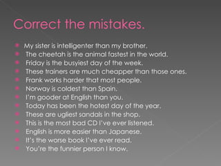 Correct the mistakes. My sister is intelligenter than my brother. The cheetah is the animal fastest in the world. Friday is the busyiest day of the week. These trainers are much cheapper than those ones. Frank works harder that most people. Norway is coldest than Spain. I’m gooder at English than you. Today has been the hotest day of the year. These are ugliest sandals in the shop. This is the most bad CD I’ve ever listened. English is more easier than Japanese. It’s the worse book I’ve ever read. You’re the funnier person I know. 