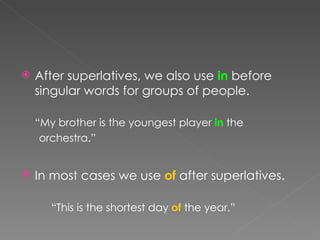 After superlatives, we also use  in  before singular words for groups of people. “ My brother is the youngest player  in  the  orchestra.” In most cases we use  of  after superlatives . “ This is the shortest day  of  the year.” 