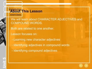 introduction

         knowledge
           About This Lesson
           exercises
           We will learn about CHARACTER ADJECTIVES and
           COMPOUND WORDS.
           Both are related to one another.
           Lesson focuses on:
            - Learning new character adjectives
            - Identifying adjectives in compound words
            - Identifying compound adjectives
Unit 5
 